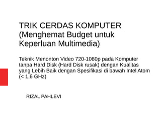 TRIK CERDAS KOMPUTER
(Menghemat Budget untuk
Keperluan Multimedia)
Teknik Menonton Video 720-1080p pada Komputer
tanpa Hard Disk (Hard Disk rusak) dengan Kualitas
yang Lebih Baik dengan Spesifikasi di bawah Intel Atom
(< 1,6 GHz)
RIZAL PAHLEVI
 