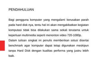 PENDAHULUAN
Bagi pengguna komputer yang mengalami kerusakan parah
pada hard disk nya, tentu hal ini akan mengakibatkan kegiatan
komputasi tidak bisa dilakukan sama sekali terutama untuk
keperluan multimedia seperti menonton video 720-1080p.
Dalam tulisan singkat ini penulis memberikan solusi disertai
benchmark agar komputer dapat tetap digunakan meskipun
tanpa Hard Disk dengan kualitas performa yang justru lebih
baik.
 
