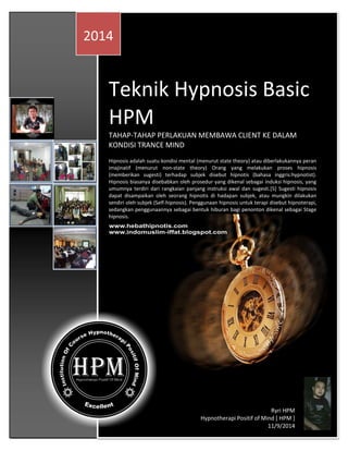 Teknik Hypnosis Basic HPM 
TAHAP-TAHAP PERLAKUAN MEMBAWA CLIENT KE DALAM KONDISI TRANCE MIND 
Hipnosis adalah suatu kondisi mental (menurut state theory) atau diberlakukannya peran imajinatif (menurut non-state theory) Orang yang melakukan proses hipnosis (memberikan sugesti) terhadap subjek disebut hipnotis (bahasa inggris:hypnotist). Hipnosis biasanya disebabkan oleh prosedur yang dikenal sebagai induksi hipnosis, yang umumnya terdiri dari rangkaian panjang instruksi awal dan sugesti.[5] Sugesti hipnosis dapat disampaikan oleh seorang hipnotis di hadapan subjek, atau mungkin dilakukan sendiri oleh subjek (Self-hipnosis). Penggunaan hipnosis untuk terapi disebut hipnoterapi, sedangkan penggunaannya sebagai bentuk hiburan bagi penonton dikenal sebagai Stage hipnosis. 
2014 
Ryri HPM 
Hypnotherapi Positif of Mind [ HPM ] 
11/9/2014  