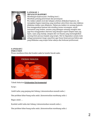 2 
LANGKAH 1 MENJALIN RAPPORT Membangun kepercayaan ( building trust ) Membuka peluang penerimaan dan persetujuan Pra induksi adalah awal dari tahapan sebelum dilakukan hypnosis, ini merupakan bagian terpenting yang membuat calon klien mau atau tidaknya dilakukan induksi atau dihipnotis. Dalam pra induksi ini seorang hypnosis bisa menggunakan bantuan alat misalkan aroma wewangian, musik instrument yang lembut, suasana yang dibangun setenang mungkin atau juga bisa menggunakan charisma sang therapist seperti tatapan mata yag tajam, suara yang mantap, ataupun dari sisi busana yang memungkinkan seorang klien percaya kepada sang terapis. Hal ini digunakan semata-mata sebagai penanaman image sang klien agar benar-benar percaya bahwa apa yang dilakukan sang terapis benar adanya dan berkesan professional. LANGKAH 2 INDUCTION Proses membawa klien dari kondisi sadar ke kondisi bawah sadar. 
Tehnik Induction Ericksonian Environmental Script : Ambil nafas yang panjang dari hidung ( demonstrasikan menarik nafas ) Dan perlahan-lahan buang nafas anda ( demonstrasikan membuang nafas ) Bagus sekali…. Kembali ambil nafas dari hidung ( demonstrasikan menarik nafas ). Dan perlahan-lahan buang nafas anda ( demonstrasikan membuang nafas )  