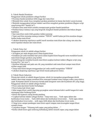 4 
b. Teknik Bandul Pendulum Penggunaan teknik pendulum sebagai berikut: • Posisikan bandul pendulum lebih tinggi dari mata klien • Mintalah klien untuk focus mengikuti gerakan pendulum ke kanan dan kekiri secara konstan • Mulailah menggunakan kalimat induksi saat klien mengikuti gerakan pendulum (Bagian script yang kosong diisi “bandul ini”) • Semakin lama anda boleh semakin mempercepat gerakan bandul pendulum • Pastikan hanya matanya saja yang bergerak mengikuti bandul pendulum dan bukan dengan kepalanya • Saat mata klien mulai lelah gunakan induksi penutup • Tepat saat klien menutup matanya katakan “TIDUR” sambil kedua jari kita menekan dengan lembut kedua mata klient • Lakukan deepening seperlunya sambil masih menekan mata klient dan selang satu atau dua menit lepaskan tekanan dari mata klient. c. Teknik Fokus Jari Penggunaan teknik ini adalah sebagai berikut: • Acungkan jari anda dengan posisi diatas kepala klient • Gerakkan jari anda mendekat dari posisi diatas kepala klient bergerak turun mendekat kearah mata klient dengan gerakan yang lambat • Sambil bergerak mendekat kearah mata klient ucapkan kalimat induksi (Bagian script yang kosong diisi “jari saya”) • Hentikan beberapa saat pada satu itik yang mendekati arah mata klient sampai mata klient terlihat sangat lelah • Tutup mata klient dengan menggunakan jari anda sambil mengatakan “TIDUR” • Lakukan deepening seperlunya agar klient masuk pada posisi trance. d. Teknik Shock Induction Prinsip dari teknik ini adalah dengan kejutan, teknik ini merupakan pengembangan teknik induksi akan tetapi mampu membuat klien mancapai keadaan trance dengan waktu yang relative cepat. Ketepatan teknik ini kuncinya berada pada ketegasan suara dan keyakinan diri yang tinggi. Penggunaan teknik ini adalah sebagai berikut: • Posisi anda dan klient berdiri berhadapan • Posisi kedua kaki klient rapat • Jabat tangan klient sambil digoyang-goyangkan santai kekanan kekiri sambil tangan kiri anda memegang leher belakang klient • Klient dan hypnosis saling beradu pandang • Ucapkan kalimat induksi sebagai berikut : Tatap mata saya… Tarik napas dalam dan hembuskan lewat mulut… Tarik lebih dalam dan hembuskan lewat mulut… Tarik napas dalam dan hembuskan lewat mulut… tarik napas lebih dalam dan hembuskan lewat mulut… • Ulangi terus sampai pandangan mata klient seperti tatapan mata kosongdan tangan klient semakin lemas • Lanjutkan dengan: “Sekarang tarik napas yang paling dalam….” • Ketika tubuh klient agak terdorong kebelakang akibat menarik napas yang sangat dalam  