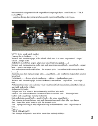 5 
bersamaan tarik dengan mendadak tangan klient dengan agak keras sambil katakana “TIDUR SEKARANG” • Lanjutkan dengan deepening seperlunya untuk membawa klient ke posisi trance. NOTE: Script untuk teknik induksi Pandang dan perhatikan (……..) Semakin anda memandangnya, maka seluruh tubuh anda akan terasa sangat santai…sangat kendor….sangat rileks Anda boleh memikirkan apapun tetapi anda harus tetap fokus pada (…….) Semakin anda memandangnya, maka mata anda akan terasa sangat lelah…sangat lelah….sangat berat…..dan terasa sangat berat. Mata anda akan terasa semakin lelah…dan semakin berat…saat anda semakin memperhatikan (……..) Dan mata anda akan menjadi sangat lelah….sangat berat….dan rasa kantuk itupun akan semakin terasa kuat Perhatikan (……) dengan seluruh pandangan….pikiran…..dan kesadaran anda… Semakin anda memandangnya, mata anda akan merasakan lelah…sangat lelah….dan sangat berat… Perhatikan terus mata klien saat mata benar-benar terasa lelah maka matanya akan berkedip dan saat itulah anda mulai berkata: Anda mulai berkedip.. Kedipan anda akan semakin bertambah seiring kelelahan mata anda Semakin lama anda rasakan maka mata anda akan terasa lebih lelah… dan sangat berat Saat ini anda sangat ingin menutup mata anda Mata anda terasa sangat lelah… semakin lelah… dan terasa sangat berat… Pada hitungan ketiga anda tutup mata anda dan mulai memasuki alam tidur yang dalam Satu… mata anda terasa semakin lelah dan semakin berat Dua… tepat pada hitungan berikutnya anda tutup mata anda karena terasa sangat lelah dan berat… Tiga….. TIDUR SEKARANG!!! Pada hitungan ketiga maka mata klient harus tepat menutup matanya  