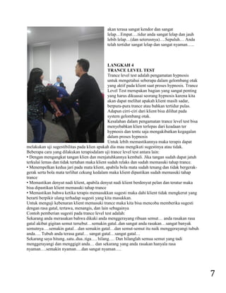7 
akan terasa sangat kendor dan sangat lelap…Empat….tidur anda sangat lelap dan jauh lebih lelap…(dan seterusnya)….Sepuluh… Anda telah tertidur sangat lelap dan sangat nyaman….. 
LANGKAH 4 TRANCE LEVEL TEST Trance level test adalah pengamatan hypnosis untuk mengetahui seberapa dalam gelombang otak yang aktif pada klient saat proses hypnosis. Trance Level Test merupakan bagian yang sangat penting yang harus dikuasai seorang hypnosis karena kita akan dapat melihat apakah klient masih sadar, berpura-pura trance atau bahkan tertidur pulas. Adapun cirri-ciri dari klient bisa dilihat pada system gelombang otak. Kesalahan dalam pengamatan trance level test bisa menyebabkan klien terlepas dari keadaan ter hypnosis dan tentu saja mengakibatkan kegagalan dalam proses hypnosis Untuk lebih memastikannya maka terapis dapat melakukan uji sugestibilitas pada klien apakah dia mau mengikuti sugestinya atau tidak. Beberapa cara yang dilakukan terapisdalam uji trance level test antara lain: • Dengan mengangkat tangan klien dan menjatuhkannya kembali. Jika tangan sudah dapat jatuh terkulai lemas dan tidak tertahan maka klient sudah relaks dan sudah memasuki tahap trance. • Menempelkan kedua jari pada mata klient, apabila bola mata sudah tenang dan tidak bergerak- gerak serta bola mata terlihat cekung kedalam maka klient dipastikan sudah memasuki tahap trance • Memastikan denyut nadi klient, apabila denyut nadi klient berdenyut pelan dan teratur maka bisa dipastikan klient memasuki tahap trance • Memastikan bahwa ketika terapis memasukkan sugesti maka dahi klient tidak mengkerut yang berarti berpikir ulang terhadap sugesti yang kita masukkan. Untuk menguji kebenaran klient memasuki trance maka kita bisa mencoba memberika sugesti dengan rasa gatal, tertawa, menangis, dan lain sebagainya Contoh pemberian sugesti pada trance level test adalah: Sekarang anda merasakan bahwa dikaki anda menggerayang ribuan semut… anda rasakan rasa gatal akibat gigitan semut tersebut…semakin gatal..dan sangat anda rasakan…sangat banyak semutnya….semakin gatal…dan semakin gatal…dan semut-semut itu naik menggerayangi tubuh anda…. Tubuh anda terasa gatal… sangat gatal…sangat gatal… Sekarang saya hitung..satu..dua..tiga…. hilang…. Dan hilanglah semua semut yang tadi menggerayangi dan menggigit anda… dan sekarang yang anda rasakan hanyala rasa nyaman….semakin nyaman….dan sangat nyaman….  