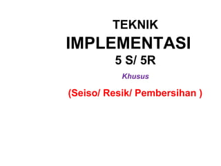 TEKNIK
IMPLEMENTASI
5 S/ 5R
Khusus
(Seiso/ Resik/ Pembersihan )
 