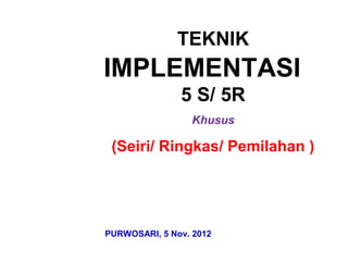 TEKNIK
IMPLEMENTASI
5 S/ 5R
Khusus
(Seiri/ Ringkas/ Pemilahan )
PURWOSARI, 5 Nov. 2012
 