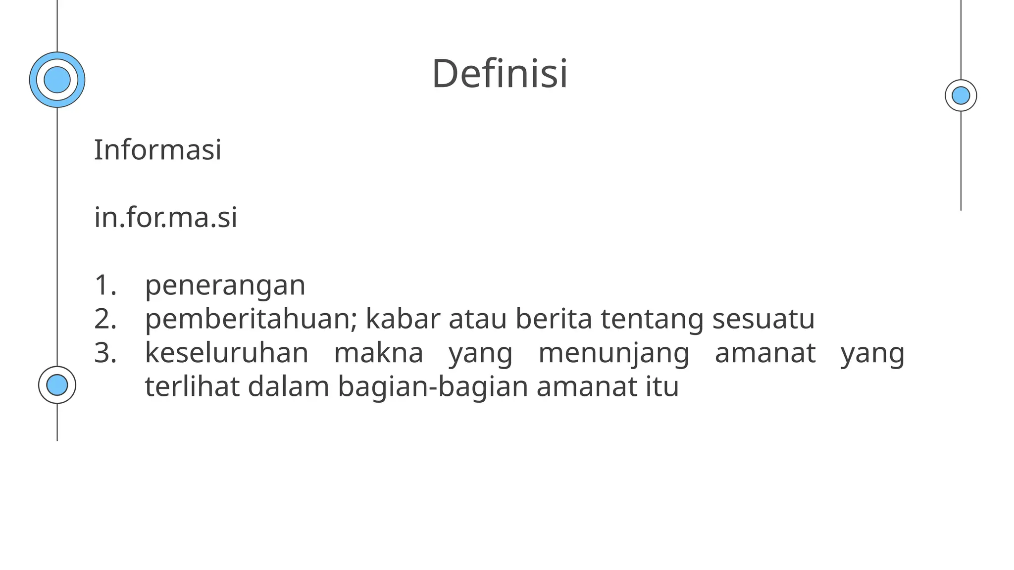 Definisi
Informasi
in.for.ma.si
1. penerangan
2. pemberitahuan; kabar atau berita tentang sesuatu
3. keseluruhan makna yang menunjang amanat yang
terlihat dalam bagian-bagian amanat itu
 