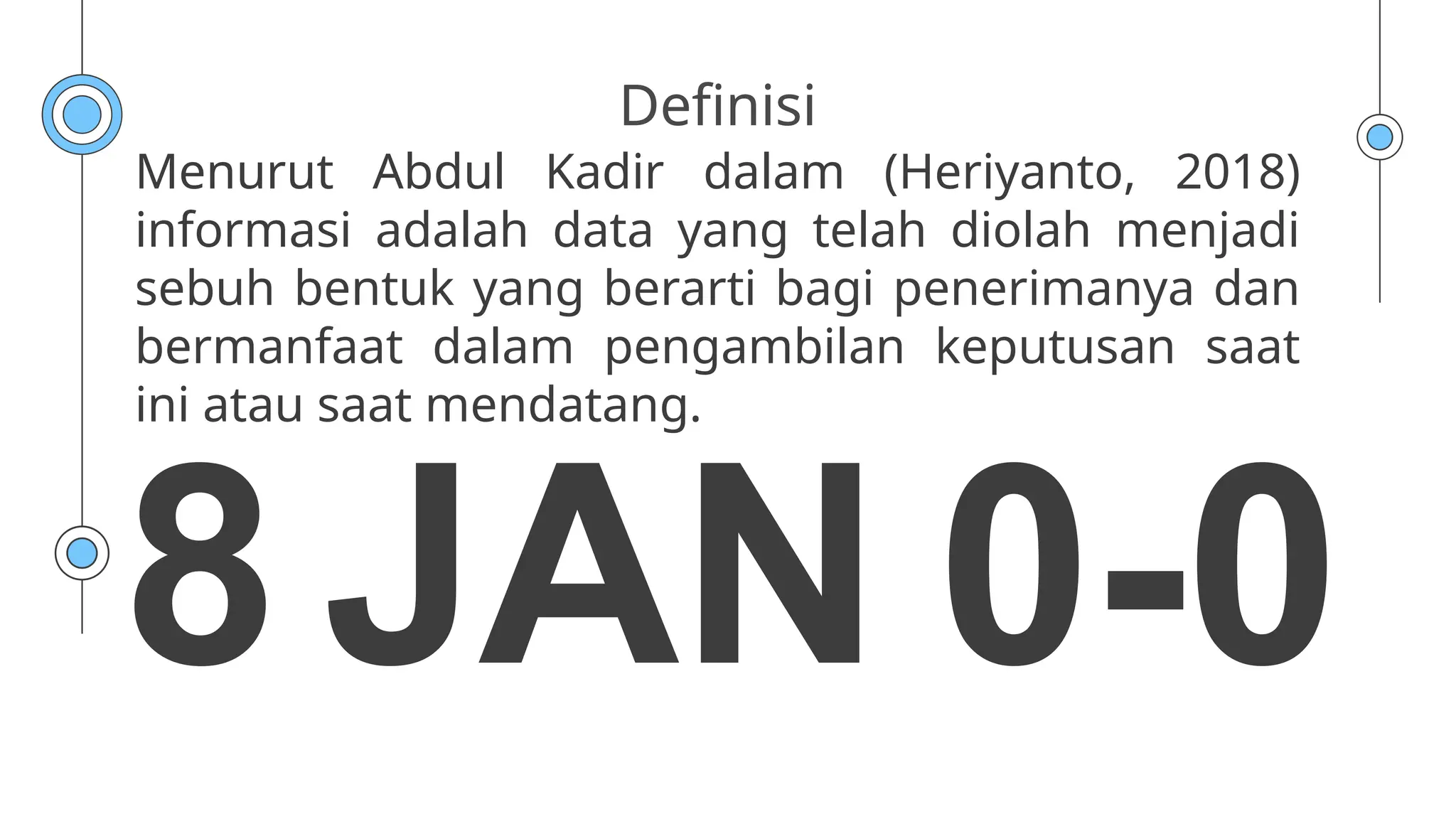 Definisi
Menurut Abdul Kadir dalam (Heriyanto, 2018)
informasi adalah data yang telah diolah menjadi
sebuh bentuk yang berarti bagi penerimanya dan
bermanfaat dalam pengambilan keputusan saat
ini atau saat mendatang.
8 JAN 0-0
 