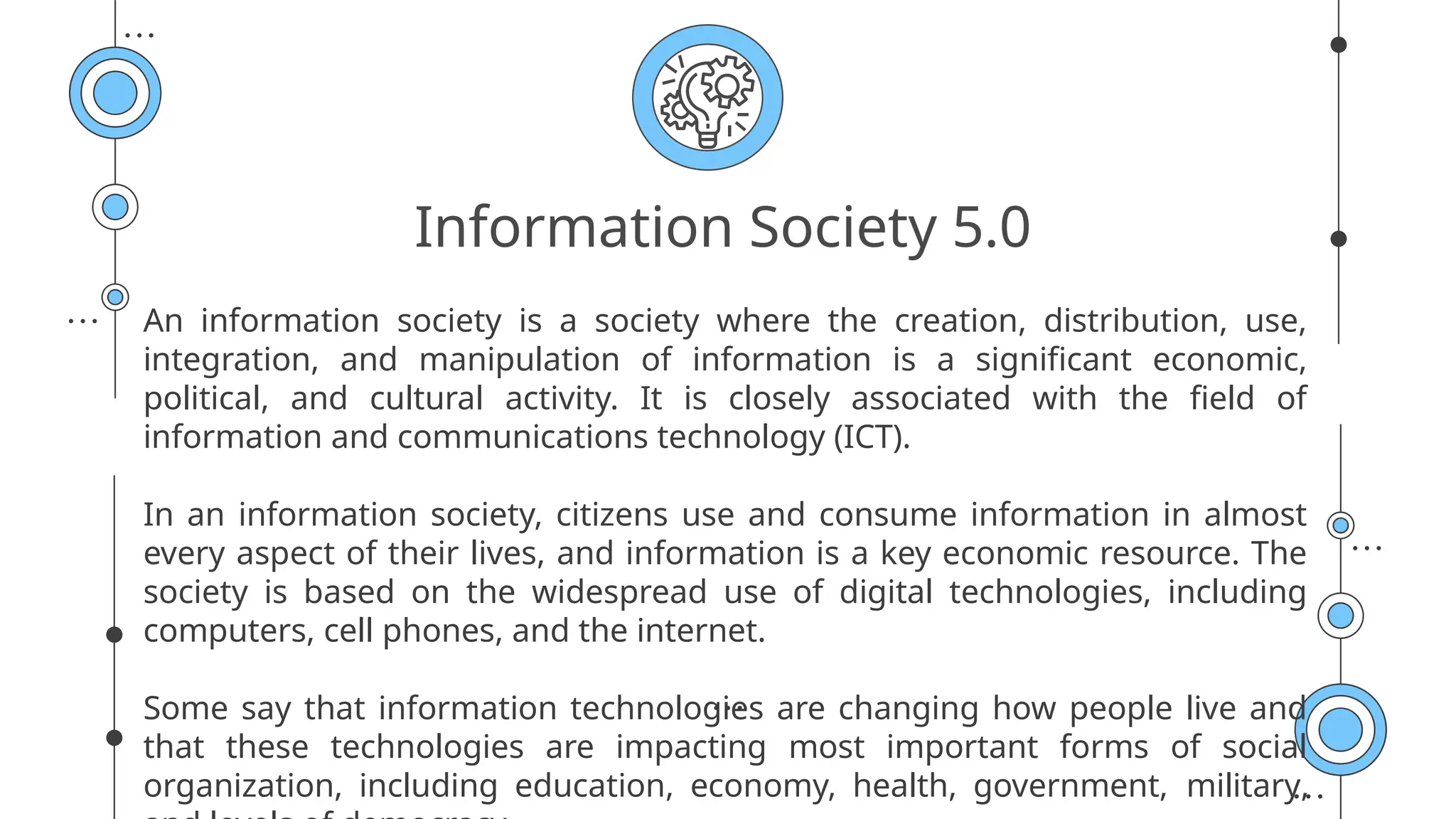 Information Society 5.0
An information society is a society where the creation, distribution, use,
integration, and manipulation of information is a significant economic,
political, and cultural activity. It is closely associated with the field of
information and communications technology (ICT).
In an information society, citizens use and consume information in almost
every aspect of their lives, and information is a key economic resource. The
society is based on the widespread use of digital technologies, including
computers, cell phones, and the internet.
Some say that information technologies are changing how people live and
that these technologies are impacting most important forms of social
organization, including education, economy, health, government, military,
 
