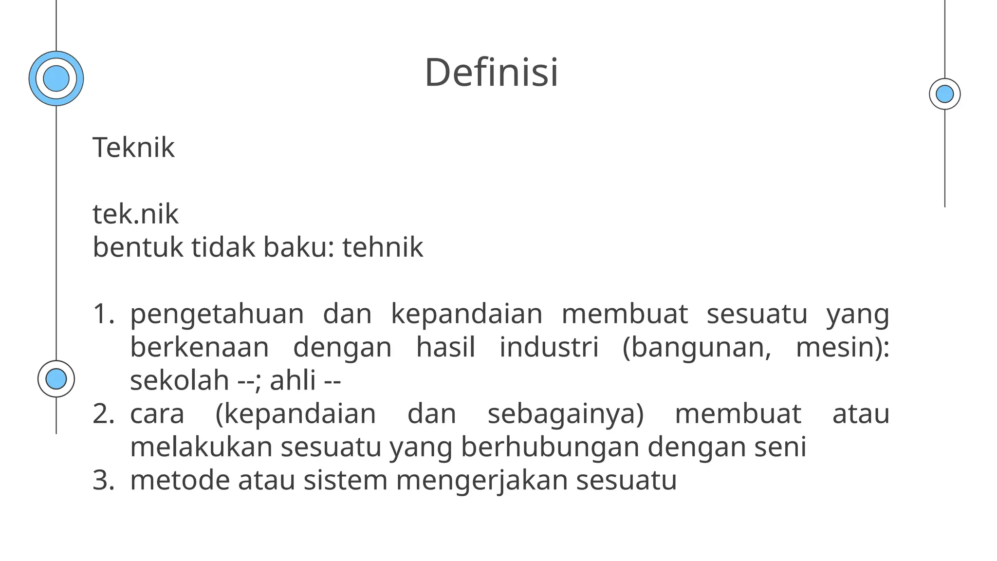 Definisi
Teknik
tek.nik
bentuk tidak baku: tehnik
1. pengetahuan dan kepandaian membuat sesuatu yang
berkenaan dengan hasil industri (bangunan, mesin):
sekolah --; ahli --
2. cara (kepandaian dan sebagainya) membuat atau
melakukan sesuatu yang berhubungan dengan seni
3. metode atau sistem mengerjakan sesuatu
 