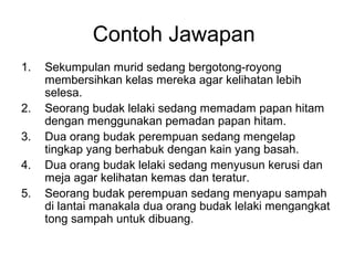 Contoh Jawapan
1.   Sekumpulan murid sedang bergotong-royong
     membersihkan kelas mereka agar kelihatan lebih
     selesa.
2.   Seorang budak lelaki sedang memadam papan hitam
     dengan menggunakan pemadan papan hitam.
3.   Dua orang budak perempuan sedang mengelap
     tingkap yang berhabuk dengan kain yang basah.
4.   Dua orang budak lelaki sedang menyusun kerusi dan
     meja agar kelihatan kemas dan teratur.
5.   Seorang budak perempuan sedang menyapu sampah
     di lantai manakala dua orang budak lelaki mengangkat
     tong sampah untuk dibuang.
 
