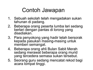 Contoh Jawapan
1. Sebuah sekolah telah mengadakan sukan
   tahunan di padang.
2. Beberapa orang peserta lumba lari sedang
   berlari dengan pantas di lorong yang
   disediakan.
3. Para penyokong yang hadir telah bersorak
   kepada pasukan masing-masing untuk
   memberi semangat.
4. Beberapa orang ahli Bulan Sabit Merah
   sedang merawat beberapa orang murid
   yang tercedera semasa sukan tersebut.
5. Seorang guru sedang mencatat rekod bagi
   acara lompat tinggi.
 