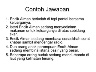 Contoh Jawapan
1. Encik Aiman berkelah di tepi pantai bersama
   keluarganya.
2. Isteri Encik Aiman sedang menyediakan
   makanan untuk keluarganya di atas sebidang
   tikar.
3. Encik Aiman sedang membaca senaskhah surat
   khabar sambil mendengar radio.
4. Dua orang anak perempuan Encik Aiman
   sedang membina istana pasir yang besar.
5. Beberapa orang budak sedang mandi-manda di
   laut yang kelihatan tenang.
 