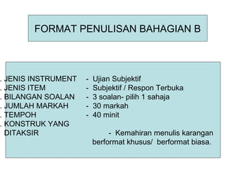 FORMAT PENULISAN BAHAGIAN B



. JENIS INSTRUMENT   -   Ujian Subjektif
. JENIS ITEM         -   Subjektif / Respon Terbuka
. BILANGAN SOALAN    -   3 soalan- pilih 1 sahaja
. JUMLAH MARKAH      -   30 markah
. TEMPOH             -   40 minit
. KONSTRUK YANG
  DITAKSIR                    - Kemahiran menulis karangan
                         berformat khusus/ berformat biasa.
 