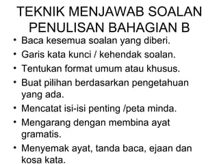 TEKNIK MENJAWAB SOALAN
 PENULISAN BAHAGIAN B
• Baca kesemua soalan yang diberi.
• Garis kata kunci / kehendak soalan.
• Tentukan format umum atau khusus.
• Buat pilihan berdasarkan pengetahuan
  yang ada.
• Mencatat isi-isi penting /peta minda.
• Mengarang dengan membina ayat
  gramatis.
• Menyemak ayat, tanda baca, ejaan dan
  kosa kata.
 