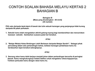 CONTOH SOALAN BAHASA MELAYU KERTAS 2
               BAHAGIAN B
                                           Bahagian B
                                [Masa yang dicadangkan : 40 minit]
                                           [30 markah]

Pilih satu daripada tajuk-tajuk di bawah dan tulis sebuah karangan yang panjangnya tidak kurang
daripada 80 patah perkataan.

1. Sekolah kamu telah mengadakan aktiviti gotong-royong bagi membersihkan dan menceriakan
   kawasan sekolah. Gambarkan suasana pada hari tersebut.

                                               ATAU

2. “Belajar Melalui Kelas Bimbingan Lebih Berkesan daripada Belajar Sendiri”. Sebagai pihak
   pencadang dalam satu pertandingan bahas, tuliskan karangan perbahasan kamu itu
   berdasarkan tajuk tersebut selengkapnya.

                                              ATAU

3. Seorang rakan kamu telah berjaya menjadi johan dalam pertandingan bercerita di peringkat
  daerah. Kamu menghubunginya melalui telefon untuk mengetahui rahsia kejayaannya.
  Tuliskan perbualan kamu dengan rakan kamu itu.
 