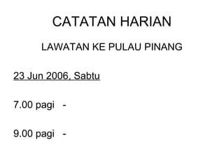 CATATAN HARIAN
     LAWATAN KE PULAU PINANG

23 Jun 2006, Sabtu

7.00 pagi -

9.00 pagi -
 