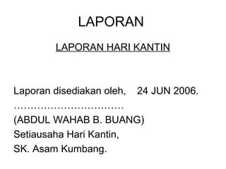 LAPORAN
        LAPORAN HARI KANTIN



Laporan disediakan oleh, 24 JUN 2006.
……………………………
(ABDUL WAHAB B. BUANG)
Setiausaha Hari Kantin,
SK. Asam Kumbang.
 
