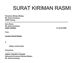 SURAT KIRIMAN RASMI
Persatuan Bahasa Melayu,
SK. Asam Kumbang,
34000 Taiping.
-----------------------------------------------------------------------------------------------------------------------------
Guru Besar,
SK. Asam Kumbang,
34000 TAIPING.                                                                                       13 JULAI 2006.

Tuan,

Lawatan Sambil Belajar


2.

        Sekian, terima kasih.

Yang benar,
………………………….
(ABDUL WAHAB B. BUANG)
Setiausaha Persatuan Bahasa Melayu,
SK. Asam Kumbang.
 