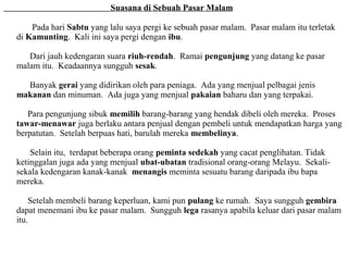 Suasana di Sebuah Pasar Malam

    Pada hari Sabtu yang lalu saya pergi ke sebuah pasar malam. Pasar malam itu terletak
di Kamunting. Kali ini saya pergi dengan ibu.

   Dari jauh kedengaran suara riuh-rendah. Ramai pengunjung yang datang ke pasar
malam itu. Keadaannya sungguh sesak.

  Banyak gerai yang didirikan oleh para peniaga. Ada yang menjual pelbagai jenis
makanan dan minuman. Ada juga yang menjual pakaian baharu dan yang terpakai.

   Para pengunjung sibuk memilih barang-barang yang hendak dibeli oleh mereka. Proses
tawar-menawar juga berlaku antara penjual dengan pembeli untuk mendapatkan harga yang
berpatutan. Setelah berpuas hati, barulah mereka membelinya.

    Selain itu, terdapat beberapa orang peminta sedekah yang cacat penglihatan. Tidak
ketinggalan juga ada yang menjual ubat-ubatan tradisional orang-orang Melayu. Sekali-
sekala kedengaran kanak-kanak menangis meminta sesuatu barang daripada ibu bapa
mereka.

    Setelah membeli barang keperluan, kami pun pulang ke rumah. Saya sungguh gembira
dapat menemani ibu ke pasar malam. Sungguh lega rasanya apabila keluar dari pasar malam
itu.
 