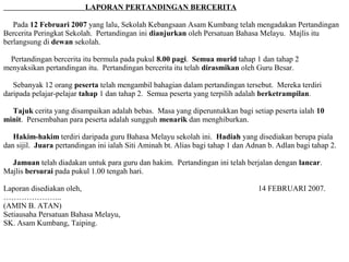 LAPORAN PERTANDINGAN BERCERITA

   Pada 12 Februari 2007 yang lalu, Sekolah Kebangsaan Asam Kumbang telah mengadakan Pertandingan
Bercerita Peringkat Sekolah. Pertandingan ini dianjurkan oleh Persatuan Bahasa Melayu. Majlis itu
berlangsung di dewan sekolah.

  Pertandingan bercerita itu bermula pada pukul 8.00 pagi. Semua murid tahap 1 dan tahap 2
menyaksikan pertandingan itu. Pertandingan bercerita itu telah dirasmikan oleh Guru Besar.

   Sebanyak 12 orang peserta telah mengambil bahagian dalam pertandingan tersebut. Mereka terdiri
daripada pelajar-pelajar tahap 1 dan tahap 2. Semua peserta yang terpilih adalah berketrampilan.

  Tajuk cerita yang disampaikan adalah bebas. Masa yang diperuntukkan bagi setiap peserta ialah 10
minit. Persembahan para peserta adalah sungguh menarik dan menghiburkan.

   Hakim-hakim terdiri daripada guru Bahasa Melayu sekolah ini. Hadiah yang disediakan berupa piala
dan sijil. Juara pertandingan ini ialah Siti Aminah bt. Alias bagi tahap 1 dan Adnan b. Adlan bagi tahap 2.

  Jamuan telah diadakan untuk para guru dan hakim. Pertandingan ini telah berjalan dengan lancar.
Majlis bersurai pada pukul 1.00 tengah hari.

Laporan disediakan oleh,                                                         14 FEBRUARI 2007.
…………………..
(AMIN B. ATAN)
Setiausaha Persatuan Bahasa Melayu,
SK. Asam Kumbang, Taiping.
 
