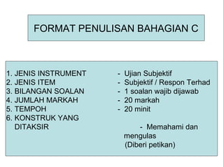 FORMAT PENULISAN BAHAGIAN C



1. JENIS INSTRUMENT   -   Ujian Subjektif
2. JENIS ITEM         -   Subjektif / Respon Terhad
3. BILANGAN SOALAN    -   1 soalan wajib dijawab
4. JUMLAH MARKAH      -   20 markah
5. TEMPOH             -   20 minit
6. KONSTRUK YANG
   DITAKSIR                   - Memahami dan
                          mengulas
                          (Diberi petikan)
 