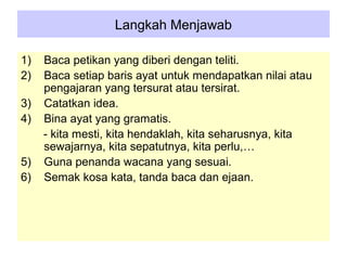 Langkah Menjawab

1)   Baca petikan yang diberi dengan teliti.
2)   Baca setiap baris ayat untuk mendapatkan nilai atau
     pengajaran yang tersurat atau tersirat.
3)   Catatkan idea.
4)   Bina ayat yang gramatis.
     - kita mesti, kita hendaklah, kita seharusnya, kita
     sewajarnya, kita sepatutnya, kita perlu,…
5)   Guna penanda wacana yang sesuai.
6)   Semak kosa kata, tanda baca dan ejaan.
 