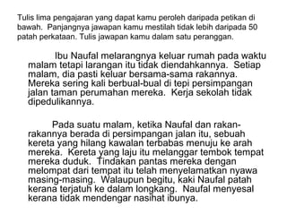Tulis lima pengajaran yang dapat kamu peroleh daripada petikan di
bawah. Panjangnya jawapan kamu mestilah tidak lebih daripada 50
patah perkataan. Tulis jawapan kamu dalam satu peranggan.

         Ibu Naufal melarangnya keluar rumah pada waktu
  malam tetapi larangan itu tidak diendahkannya. Setiap
  malam, dia pasti keluar bersama-sama rakannya.
  Mereka sering kali berbual-bual di tepi persimpangan
  jalan taman perumahan mereka. Kerja sekolah tidak
  dipedulikannya.

        Pada suatu malam, ketika Naufal dan rakan-
  rakannya berada di persimpangan jalan itu, sebuah
  kereta yang hilang kawalan terbabas menuju ke arah
  mereka. Kereta yang laju itu melanggar tembok tempat
  mereka duduk. Tindakan pantas mereka dengan
  melompat dari tempat itu telah menyelamatkan nyawa
  masing-masing. Walaupun begitu, kaki Naufal patah
  kerana terjatuh ke dalam longkang. Naufal menyesal
  kerana tidak mendengar nasihat ibunya.
 