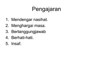 Pengajaran
1.   Mendengar nasihat.
2.   Menghargai masa.
3.   Bertanggungjawab
4.   Berhati-hati.
5.   Insaf.
 
