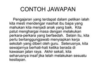 CONTOH JAWAPAN
   Pengajaran yang terdapat dalam petikan ialah
kita mesti mendengar nasihat ibu bapa yang
mahukan kita menjadi anak yang baik. Kita
patut menghargai masa dengan melakukan
perkara-perkara yang berfaedah. Selain itu, kita
perlu bertanggungjawab menyiapkan kerja
sekolah yang diberi oleh guru. Seterusnya, kita
sewajarnya berhati-hati ketika berada di
kawasan jalan raya. Akhir sekali, kita
seharusnya insaf jika telah melakukan sesuatu
kesilapan.
 
