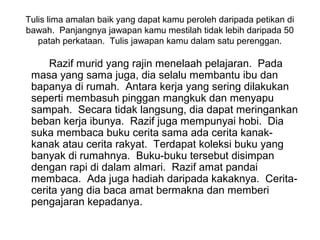 Tulis lima amalan baik yang dapat kamu peroleh daripada petikan di
bawah. Panjangnya jawapan kamu mestilah tidak lebih daripada 50
   patah perkataan. Tulis jawapan kamu dalam satu perenggan.

     Razif murid yang rajin menelaah pelajaran. Pada
 masa yang sama juga, dia selalu membantu ibu dan
 bapanya di rumah. Antara kerja yang sering dilakukan
 seperti membasuh pinggan mangkuk dan menyapu
 sampah. Secara tidak langsung, dia dapat meringankan
 beban kerja ibunya. Razif juga mempunyai hobi. Dia
 suka membaca buku cerita sama ada cerita kanak-
 kanak atau cerita rakyat. Terdapat koleksi buku yang
 banyak di rumahnya. Buku-buku tersebut disimpan
 dengan rapi di dalam almari. Razif amat pandai
 membaca. Ada juga hadiah daripada kakaknya. Cerita-
 cerita yang dia baca amat bermakna dan memberi
 pengajaran kepadanya.
 