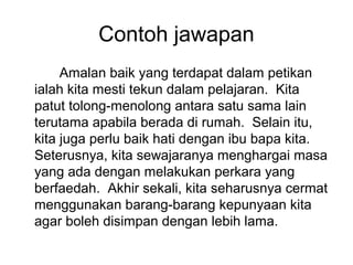 Contoh jawapan
     Amalan baik yang terdapat dalam petikan
ialah kita mesti tekun dalam pelajaran. Kita
patut tolong-menolong antara satu sama lain
terutama apabila berada di rumah. Selain itu,
kita juga perlu baik hati dengan ibu bapa kita.
Seterusnya, kita sewajaranya menghargai masa
yang ada dengan melakukan perkara yang
berfaedah. Akhir sekali, kita seharusnya cermat
menggunakan barang-barang kepunyaan kita
agar boleh disimpan dengan lebih lama.
 
