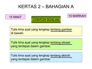 KERTAS 2 – BAHAGIAN A

15 MINIT                                    10 MARKAH
                 CONTOH SOALAN


 Tulis lima ayat yang lengkap tentang gambar
 di bawah.


 Tulis lima ayat yang lengkap tentang situasi
 yang terdapat dalam gambar.


 Tulis lima ayat yang lengkap tentang aktiviti
 yang terdapat dalam gambar.
 