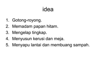 idea
1.   Gotong-royong.
2.   Memadam papan hitam.
3.   Mengelap tingkap.
4.   Menyusun kerusi dan meja.
5.   Menyapu lantai dan membuang sampah.
 
