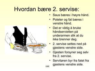 GBE
Hvordan bære 2. servise:
• Saus bæres i høyre hånd.
• Poteter og fat bæres i
venstre hånd.
• Det er viktig å bruke
håndservietten på
underarmen slik at du
ikke brenner deg.
• 2. servise settes ned på
gjestens venstre side.
• Gjesten forsyner seg selv
fra 2. servise.
• Servitøren byr fra fatet fra
gjestens venstre side.
 