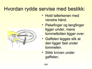 GBE
Hvordan rydde servise med bestikk:
• Hold tallerkenen med
venstre hånd.
• Pekefinger og langfinger
ligger under, mens
tommeltotten ligger over.
• Gaffelen legges slik at
den ligger fast under
tommelen.
• Stikk kniven under
gaffelen.
 