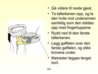 GBE
• Gå videre til neste gjest.
• Ta tallerkenen opp, og la
den hvile mot underarmen
samtidig som den støttes
opp med fingertuppene.
• Rydd ned til den første
tallerkenen.
• Legg gaffelen over den
første gaffelen, og stikk
knivene under.
• Matrester legges lengst
bort.
 