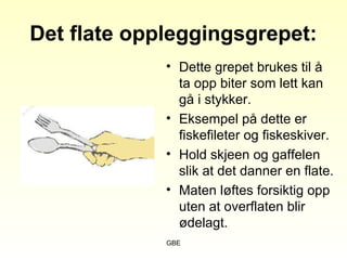 GBE
Det flate oppleggingsgrepet:
• Dette grepet brukes til å
ta opp biter som lett kan
gå i stykker.
• Eksempel på dette er
fiskefileter og fiskeskiver.
• Hold skjeen og gaffelen
slik at det danner en flate.
• Maten løftes forsiktig opp
uten at overflaten blir
ødelagt.
 