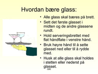 GBE
Hvordan bære glass:
• Alle glass skal bæres på brett.
• Sett det første glasset i
midten og de andre glassene
rundt.
• Hold serveringsbrettet med
flat håndflate i venstre hånd.
• Bruk høyre hånd til å sette
glasset ned eller til å rydde
med.
• Husk at alle glass skal holdes
i stetten eller nederst på
glasset.
 