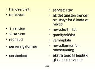 GBE
• håndserviett
• en kuvert
• 1. servise
• 2. servise
• rechaud
• serveringsformer
• servicebord
• serviett i tøy
• alt det gjesten trenger
av utstyr for å innta et
måltid
• hovedrett – fat
• garnityrskåler
• varmeplate
• hovedformer for
matservering
• ekstra bord til bestikk,
glass og servietter
 