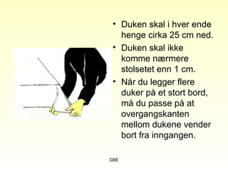 GBE
• Duken skal i hver ende
henge cirka 25 cm ned.
• Duken skal ikke
komme nærmere
stolsetet enn 1 cm.
• Når du legger flere
duker på et stort bord,
må du passe på at
overgangskanten
mellom dukene vender
bort fra inngangen.
 