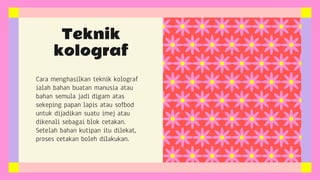 Cara menghasilkan teknik kolograf
ialah bahan buatan manusia atau
bahan semula jadi digam atas
sekeping papan lapis atau sofbod
untuk dijadikan suatu imej atau
dikenali sebagai blok cetakan.
Setelah bahan kutipan itu dilekat,
proses cetakan boleh dilakukan.
Teknik
kolograf
 