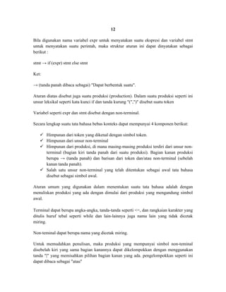 12

Bila digunakan nama variabel expr untuk menyatakan suatu ekspresi dan variabel stmt
untuk menyatakan suatu perintah, maka struktur aturan ini dapat dinyatakan sebagai
berikut :

stmt → if (expr) stmt else stmt

Ket:

→ (tanda panah dibaca sebagai) "Dapat berbentuk suatu".

Aturan diatas disebut juga suatu produksi (production). Dalam suatu produksi seperti ini
unsur leksikal seperti kata kunci if dan tanda kurung "(",")" disebut suatu token

Variabel seperti expr dan stmt disebut dengan non-terminal.

Secara lengkap suatu tata bahasa bebas konteks dapat mempunyai 4 komponen berikut:

    Himpunan dari token yang dikenal dengan simbol token.
    Himpunan dari unsur non-terminal
    Himpunan dari produksi, di mana masing-masing produksi terdiri dari unsur non-
     terminal (bagian kiri tanda panah dari suatu produksi). Bagian kanan produksi
     berupa → (tanda panah) dan barisan dari token dan/atau non-terminal (sebelah
     kanan tanda panah).
    Salah satu unsur non-terminal yang telah ditentukan sebagai awal tata bahasa
     disebut sebagai simbol awal.

Aturan umum yang digunakan dalam menentukan suatu tata bahasa adalah dengan
menuliskan produksi yang ada dengan dimulai dari produksi yang mengandung simbol
awal.

Terminal dapat berupa angka-angka, tanda-tanda seperti <=, dan rangkaian karakter yang
ditulis huruf tebal seperti while dan lain-lainnya juga nama lain yang tidak dicetak
miring.

Non-teminal dapat berupa nama yang dicetak miring.

Untuk memudahkan penulisan, maka produksi yang mempunyai simbol non-teminal
disebelah kiri yang sama bagian kanannya dapat dikelompokkan dengan menggunakan
tanda "|" yang memisahkan pilihan bagian kanan yang ada. pengelompokkan seperti ini
dapat dibaca sebagai "atau"
 