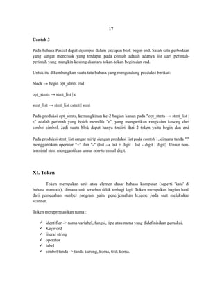 17

Contoh 3

Pada bahasa Pascal dapat dijumpai dalam cakupan blok begin-end. Salah satu perbedaan
yang sangat mencolok yang terdapat pada contoh adalah adanya list dari perintah-
perintah yang mungkin kosong diantara token-token begin dan end.

Untuk itu dikembangkan suatu tata bahasa yang mengandung produksi berikut:

block → begin opt_stmts end

opt_stmts → stmt_list | ε

stmt_list → stmt_list εstmt | stmt

Pada produksi opt_stmts, kemungkinan ke-2 bagian kanan pada "opt_stmts → stmt_list |
ε" adalah perintah yang boleh memilih "ε", yang mengartikan rangkaian kosong dari
simbol-simbol. Jadi suatu blok dapat hanya terdiri dari 2 token yaitu begin dan end

Pada produksi stmt_list sangat mirip dengan produksi list pada contoh 1, dimana tanda "|"
menggantikan operator "+" dan "-" (list → list + digit | list - digit | digit). Unsur non-
terminal stmt menggantikan unsur non-terminal digit.




XI. Token

       Token merupakan unit atau elemen dasar bahasa komputer (seperti 'kata' di
bahasa manusia), dimana unit tersebut tidak terbagi lagi. Token merupakan bagian hasil
dari pemecahan sumber program yaitu penerjemahan lexeme pada saat melakukan
scanner.

Token mereprentasikan nama :

      identifier -> nama variabel, fungsi, tipe atau nama yang didefinisikan pemakai.
      Keyword
      literal string
      operator
      label
      simbol tanda -> tanda kurung, koma, titik koma.
 
