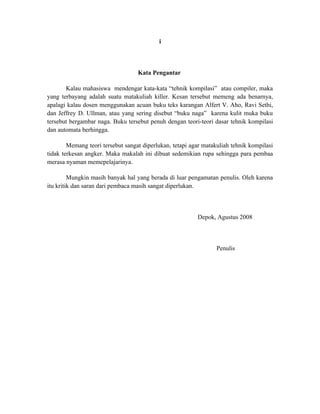 i



                                   Kata Pengantar

       Kalau mahasiswa mendengar kata-kata “tehnik kompilasi” atau compiler, maka
yang terbayang adalah suatu matakuliah killer. Kesan tersebut memeng ada benarnya,
apalagi kalau dosen menggunakan acuan buku teks karangan Alfert V. Aho, Ravi Sethi,
dan Jeffrey D. Ullman, atau yang sering disebut “buku naga” karena kulit muka buku
tersebut bergambar naga. Buku tersebut penuh dengan teori-teori dasar tehnik kompilasi
dan automata berhingga.

        Memang teori tersebut sangat diperlukan, tetapi agar matakuliah tehnik kompilasi
tidak terkesan angker. Maka makalah ini dibuat sedemikian rupa sehingga para pembaa
merasa nyaman memepelajarinya.

         Mungkin masih banyak hal yang berada di luar pengamatan penulis. Oleh karena
itu kritik dan saran dari pembaca masih sangat diperlukan.



                                                          Depok, Agustus 2008



                                                                  Penulis
 