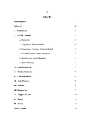 ii

                                     Daftar Isi

Kata Pengantar                                      i

Daftar Isi                                          ii

I.   Pendahuluan                                    1

II. Analisis Leksikal                               2

       2.1 Pengertian                               2

       2.2 Tugas-tugas Analisis Leksikal            4

       2.3 Tugas-tugas Tambahan Analisis Leksikal   4

       2.4 Tahap Pelaksanaan Analisis Leksikal      5

       2.5 Implementasi Analisis Leksikal           5

       2.6 Input Buffering                          7

III. Analisis Semantik                              7

IV. Analisis Sintaktik                              7

V.   Code Generation                                8

VI. Code Optimizer                                  8

VII. Lexeme                                         8

VIII. Praposesor                                    9

IX. Singgle One Pass                                10

X.   Sintaks                                        11

XI. Token                                           17

Daftar Pustaka                                      18
 