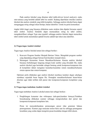4

        Pada analisis leksikal yang dituntun tabel (table-driven lexical analyzer), maka
satu-satunya yang berubah adalah tabel itu sendiri. Kadang diperlukan interaksi analisis
leksikal dan analisis sintaktik yang lebih kompleks. Sehingga analisis leksikal harus dapat
menganggap string sebagai token bertipe, bukan identifier. Untuk itu perlu komunikasi

tingkat lebih tinggi yang biasanya dilakukan suatu struktur data dipakai bersama seperti
tabel simbol. Analisis Sintaktik dapat memasukkan string ke tabel simbol,
mengidentifikasi sebagai Type atau typedef, sehingga analisis leksikal dapat memeriksa
tabel simbol untuk menentukan apakah lexeme adalah tipe token atau identifier.



2.2 Tugas-tugas Analsis Leksikal

Tugas-tugas Analisis leksikal antara lain sebagai berikut :

   1. Konversi Program Sumber Menjadi Barisan Token. Mengubah program sumber
      yang dipandang sebagai barisan byte/karakter menjadi token.
   2. Menangani Kerumitan Sistem Masukkan/Keluaran. Karena analisis leksikal
      biasanya berhubungan langsung dengan kode sumber yang diwadahi file, maka
      analisis leksikal juga bertindak sebagai benteng untuk komponen-komponen lain
      di kompilator dalam mengatasi keanehan-keanehan sistem masukkan/keluaran
      sistem operasi dan sistem komputer.

   Optimasi perlu dilakukan agar analisis leksikal membaca karakter degan sekaligus
   membaca sejumlah besar bagian file. Perangkat masukkan/keluaran benar-benar
   diisolasi agar tidak terlihat oleh parser dan komponen-komponen kompilator yang
   lain.

2.3 Tugas-tugas tambahan Analisis Leksikal

Tugas-tugas tambahan Analisis Leksikal antara lain sebagai berikut :

   1. Penghilangan komentar dan whitespace (tab,spasi,karakter lainnya).Tindakan
      housekeeping dilakukan scanner sehingga mengisolasikan dari parser dan
      komponen-komponen kompilator lain.

       Peran ini menyederhanakan perancangan parser (dan grammar bahasa
       pemrograman). Scanner juga mencatat nomor baris saat itu sehingga penanganan
       kesalahan yang cerdas dapat mengirim pesan kesalahan dengan lebih akurat.
 