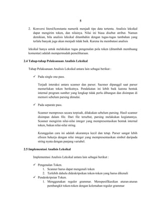 5

   2. Konversi literal/konstanta numerik menjadi tipe data tertentu. Analisis leksikal
      dapat mengirim token, dan nilainya. Nilai ini biasa disebut atribut. Namun
      demikian, bila analisis leksikal ditambahin dengan tugas-tugas tambahan yang
      terlalu banyak juga akan menjadi tidak baik. Karena itu membatasi analisis

   leksikal hanya untuk melakukan tugas pengenalan pola token (ditambah membuang
   komentar) adalah mempermudah pemeliharaan.

2.4 Tahap-tahap Pelaksanaan Analisis Leksikal

   Tahap Pelaksanaan Analisis Leksikal antara lain sebagai berikut :

       Pada single one pass.

          Terjadi interaksi antara scanner dan parser. Sacnner dipanggil saat parser
          memerlukan token berikutnya. Pendekatan ini lebih baik karena bentuk
          internal program sumber yang lengkap tidak perlu dibangun dan disimpan di
          memori sebelum parsing dimulai.

       Pada separate pass.

          Scanner memproses secara terpisah, dilakukan sebelum parsing. Hasil scanner
          disimpan dalam file. Dari file tersebut, parsing melakukan kegiatannya.
          Scanner mengirim nilai-nilai integer yang mempresentasikan bentuk internal
          token, bukan nilai-nilai string.

          Keunggulan cara ini adalah ukurannya kecil dan tetap. Parser sangat lebih
          efisien bekerja dengan nilai integer yang mempresentasikan simbol daripada
          string nyata dengan panjang variabel.

2.5 Implementasi Analisis Leksikal

      Implementasi Analisis Leksikal antara lain sebagai berikut :

       Pengenalan Token.
           1. Scanner harus dapat mengenali token
           2. Terlebih dahulu dideskripsikan token-token yang harus dikenali
       Pendeskripsian Token.
           1. Menggunakan reguler grammar. Menspesifikasikan aturan-aturan
              pembangkit token-token dengan kelemahan reguler grammar
 