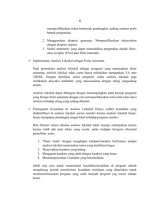 6

              menspesifikasikan token berbentuk pembangkit, sedang scanner perlu
              bentuk pengenalan.

          2. Menggunakan ekspresi grammar. Menspesifikasikan token-token
             dengan ekspresi reguler.
          3. Model matematis yang dapat memodelkan pengenalan adalah finite-
             state acceptor (FSA) atau finite automata.

 Implementasi Analisis Leksikal sebagai Finite Automata.

   Pada pemodelan analisis leksikal sebagai pengenal yang menerapkan finite
   automata, analisis leksikal tidak cuma hanya melakukan mengatakan YA atau
   TIDAK. Dengan demikian selain pengenal, maka analisis leksikal juga
   melakukan aksi-aksi tambahan yang diasosiasikan dengan string yangsedang
   diolah.

   Analisis leksikal dapat dibangun dengan menumpangkan pada konsep pengenal
   yang berupa finite automata dengan cara menspesifikasikan rutin-rutin (aksi-aksi)
   tertentu terhadap string yang sedang dikenali.

 Penanganan Kesalahan di Analisis Leksikal Hanya sedikit kesalahan yang
  diidentifikasi di analisis leksikal secara mandiri karena analisis leksikal benar-
  benar merupakan pandangan sangat lokal terhadap program sumber.

   Bila ditemui situasi dimana analisis leksikal tidak mampu melanjutkan proses
   karena tidak ada pola token yang cocok, maka terdapat beragam alternatif
   pemulihan. yaitu:

       1. "Panic mode" dengan menghapus karakter-karakter berikutnya sampai
          analisis leksikal menemukan token yang terdefinisi bagus
       2. Menyisipkan karakter yang hilang
       3. Mengganti karakter yang salah dengan karakter yang benar
       4. Mentransposisikan 2 karakter yang bersebelahan.

   Salah satu cara untuk menemukan kesalahan-kesalahan di program adalah
   menghitung jumlah transformasi kesalahan minimum yang diperlukan untuk
   mentransformasikan program yang salah menjadi program yag secara sintaks
   benar.
 