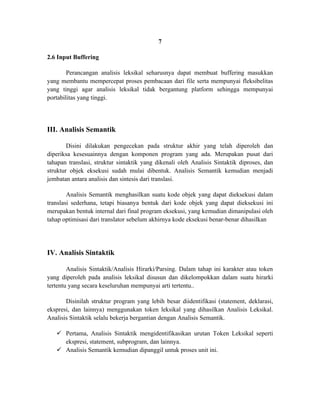 7

2.6 Input Buffering

        Perancangan analisis leksikal seharusnya dapat membuat buffering masukkan
yang membantu mempercepat proses pembacaan dari file serta mempunyai fleksibelitas
yang tinggi agar analisis leksikal tidak bergantung platform sehingga mempunyai
portabilitas yang tinggi.




III. Analisis Semantik

        Disini dilakukan pengecekan pada struktur akhir yang telah diperoleh dan
diperiksa kesesuainnya dengan komponen program yang ada. Merupakan pusat dari
tahapan translasi, struktur sintaktik yang dikenali oleh Analisis Sintaktik diproses, dan
struktur objek eksekusi sudah mulai dibentuk. Analisis Semantik kemudian menjadi
jembatan antara analisis dan sintesis dari translasi.

        Analisis Semantik menghasilkan suatu kode objek yang dapat dieksekusi dalam
translasi sederhana, tetapi biasanya bentuk dari kode objek yang dapat dieksekusi ini
merupakan bentuk internal dari final program eksekusi, yang kemudian dimanipulasi oleh
tahap optimisasi dari translator sebelum akhirnya kode eksekusi benar-benar dihasilkan.




IV. Analisis Sintaktik

        Analisis Sintaktik/Analisis Hirarki/Parsing. Dalam tahap ini karakter atau token
yang diperoleh pada analisis leksikal disusun dan dikelompokkan dalam suatu hirarki
tertentu yang secara keseluruhan mempunyai arti tertentu..

       Disinilah struktur program yang lebih besar diidentifikasi (statement, deklarasi,
ekspresi, dan lainnya) menggunakan token leksikal yang dihasilkan Analisis Leksikal.
Analisis Sintaktik selalu bekerja bergantian dengan Analisis Semantik.

    Pertama, Analisis Sintaktik mengidentifikasikan urutan Token Leksikal seperti
     ekspresi, statement, subprogram, dan lainnya.
    Analisis Semantik kemudian dipanggil untuk proses unit ini.
 