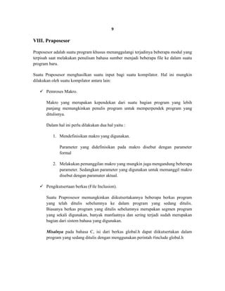 9

VIII. Praposesor

Praposesor adalah suatu program khusus menanggulangi terjadinya beberapa modul yang
terpisah saat melakukan penulisan bahasa sumber menjadi beberapa file ke dalam suatu
program baru.

Suatu Praposesor menghasilkan suatu input bagi suatu kompilator. Hal ini mungkin
dilakukan oleh suatu kompilator antara lain:

    Pemroses Makro.

       Makro yang merupakan kependekan dari suatu bagian program yang lebih
       panjang memungkinkan penulis program untuk memperpendek program yang
       ditulisnya.

       Dalam hal ini perlu dilakukan dua hal yaitu :

          1. Mendefinisikan makro yang digunakan.

              Parameter yang didefinisikan pada makro disebut dengan parameter
              formal

          2. Melakukan pemanggilan makro yang mungkin juga mengandung beberapa
             parameter. Sedangkan parameter yang digunakan untuk memanggil makro
             disebut dengan paramater aktual.

    Pengikutsertaan berkas (File Inclusion).

       Suatu Praprosesor memungkinkan diikutsertakannya beberapa berkas program
       yang telah ditulis sebelumnya ke dalam program yang sedang ditulis.
       Biasanya berkas program yang ditulis sebelumnya merupakan segmen program
       yang sekali digunakan, banyak manfaatnya dan sering terjadi sudah merupakan
       bagian dari sistem bahasa yang digunakan.

       Misalnya pada bahasa C, isi dari berkas global.h dapat diikutsertakan dalam
       program yang sedang ditulis dengan menggunakan perintah #include global.h
 
